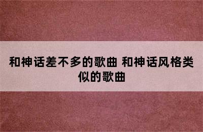 和神话差不多的歌曲 和神话风格类似的歌曲